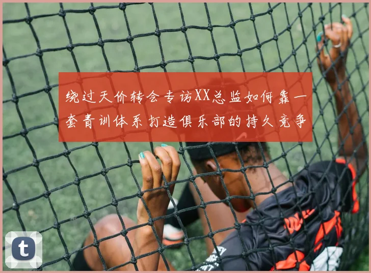 绕过天价转会专访XX总监如何靠一套青训体系打造俱乐部的持久竞争力