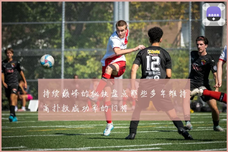 持续巅峰的秘诀盘点那些多年维持高扑救成功率的门将