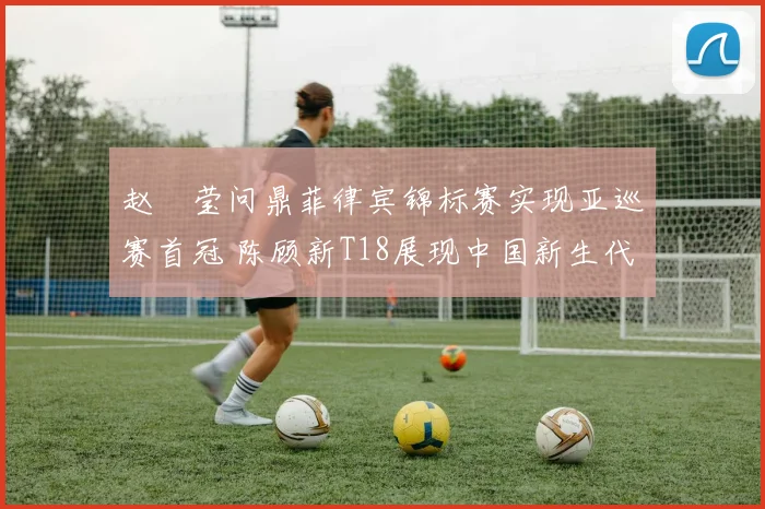 赵祐莹问鼎菲律宾锦标赛实现亚巡赛首冠 陈顾新T18展现中国新生代潜力